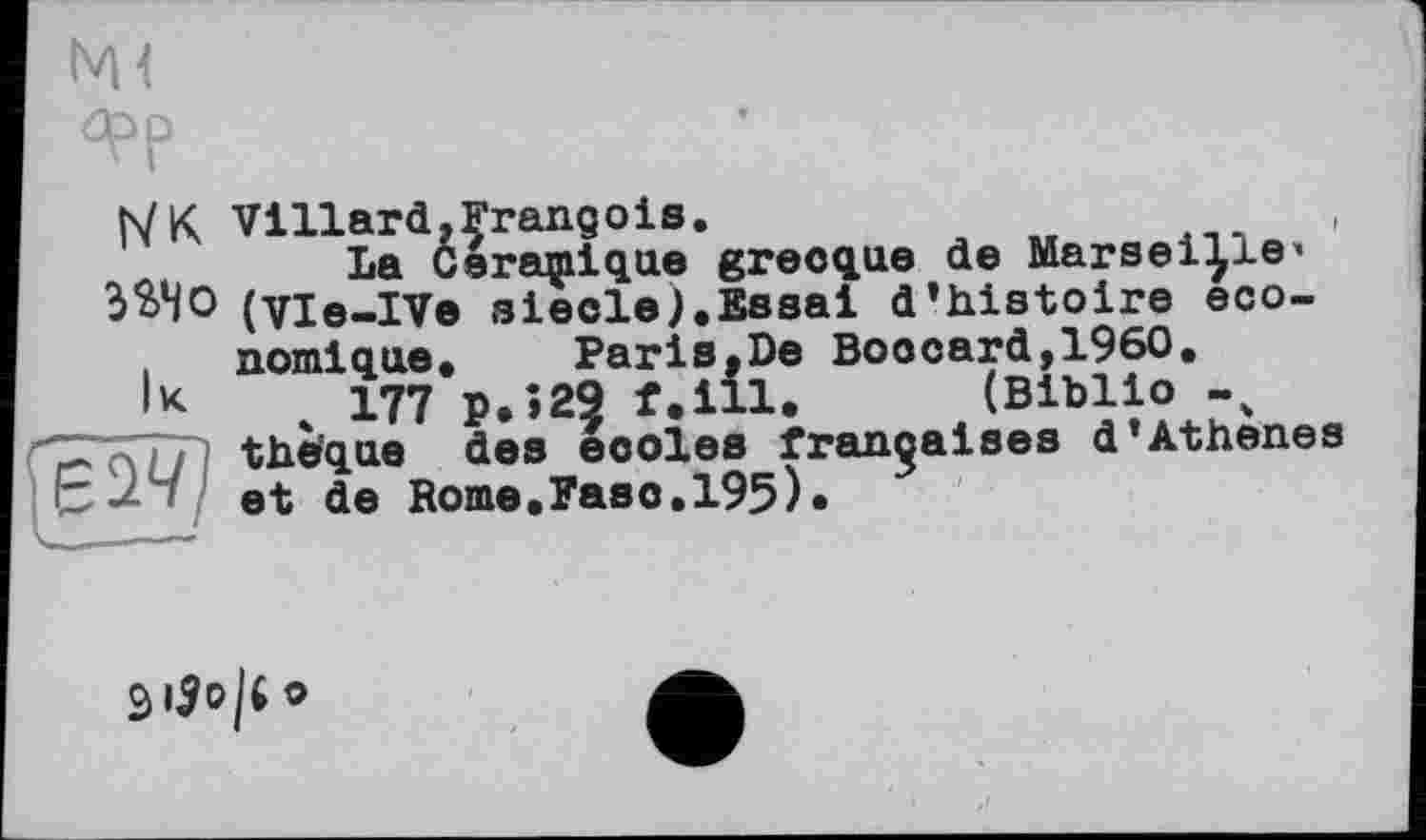 ﻿фр
XUe (Biblio -
h/ K Villard,François.
La Cereqnique grecque de Marseille* ЭЭДО (vie-IVe siècle).Essai d’histoire economique.	Paris,De Boocard,1960.
*K 4 177 P.»29 f.ill. (Biblio -v
C;' '{77) the'qae des eooles françaises d’Athenes et de Rome.Faso.195).